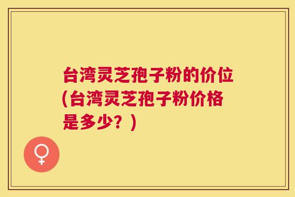 台湾灵芝孢子粉的价位(台湾灵芝孢子粉价格是多少？)