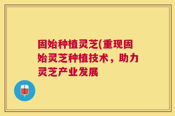 固始种植灵芝(重现固始灵芝种植技术,助力灵芝产业发展 固始种植灵芝(重现固始灵芝种植技术,助力灵芝产业发展