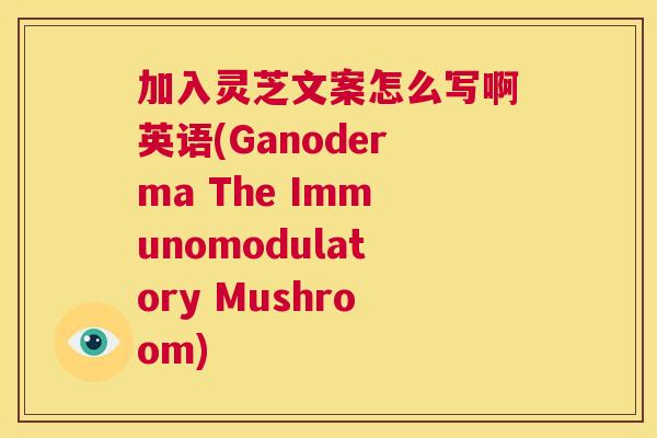 加入灵芝文案怎么写啊英语(Ganoderma The Immunomodulatory Mushroom)