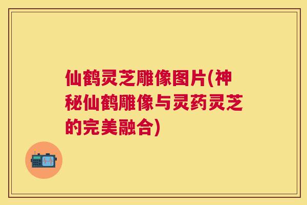 仙鹤灵芝雕像图片(神秘仙鹤雕像与灵药灵芝的完美融合)