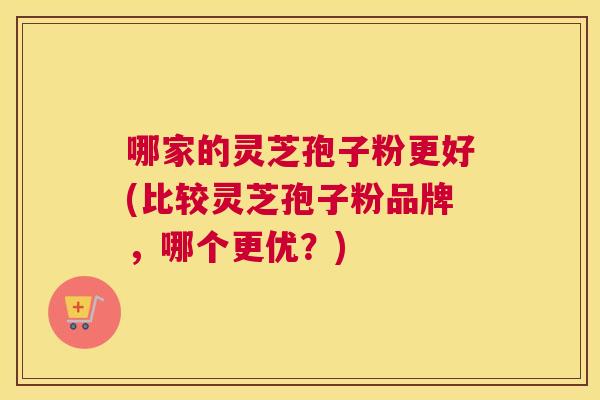 哪家的灵芝孢子粉更好(比较灵芝孢子粉品牌，哪个更优？)