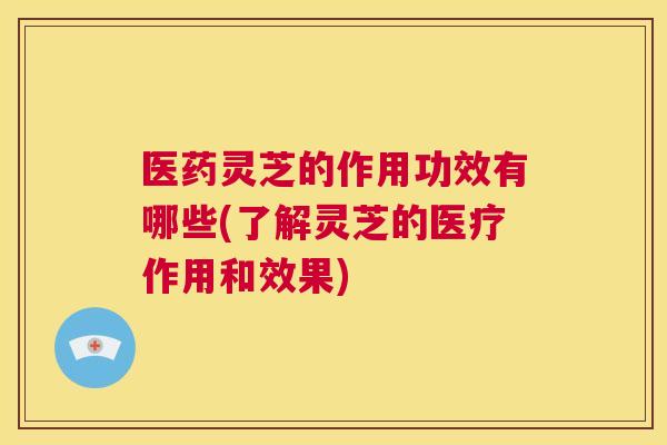 医药灵芝的作用功效有哪些(了解灵芝的医疗作用和效果)