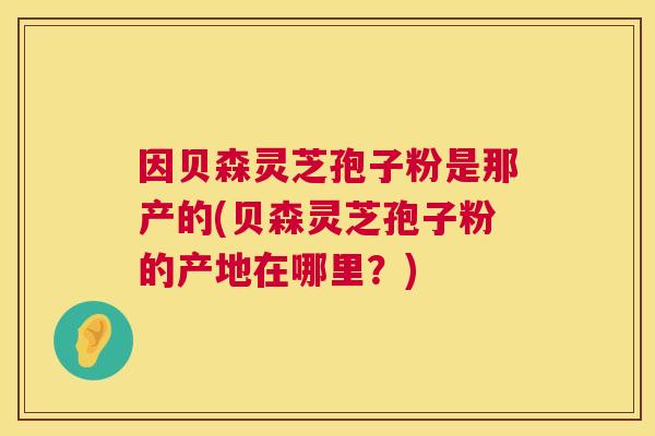 因贝森灵芝孢子粉是那产的(贝森灵芝孢子粉的产地在哪里？)