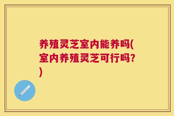 养殖灵芝室内能养吗(室内养殖灵芝可行吗？)