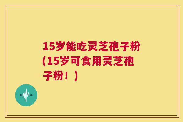 15岁能吃灵芝孢子粉(15岁可食用灵芝孢子粉！)