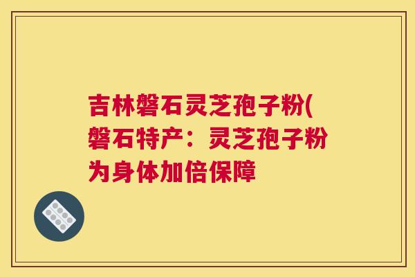 吉林磐石灵芝孢子粉(磐石特产：灵芝孢子粉为身体加倍保障