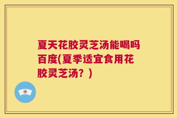 夏天花胶灵芝汤能喝吗百度(夏季适宜食用花胶灵芝汤？)