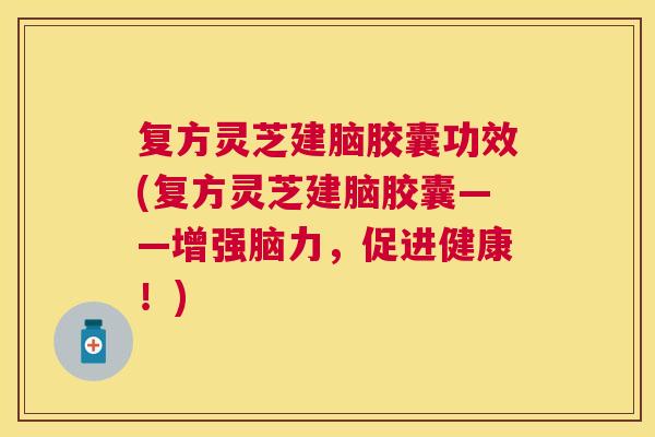 复方灵芝建脑胶囊功效(复方灵芝建脑胶囊——增强脑力，促进健康！)