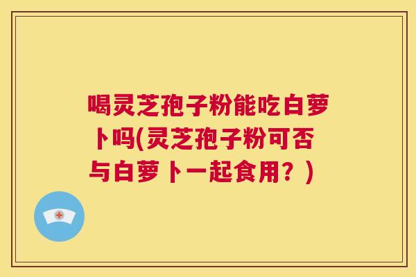 喝灵芝孢子粉能吃白萝卜吗(灵芝孢子粉可否与白萝卜一起食用？)
