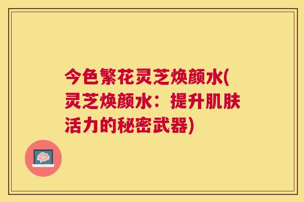 今色繁花灵芝焕颜水(灵芝焕颜水：提升肌肤活力的秘密武器)