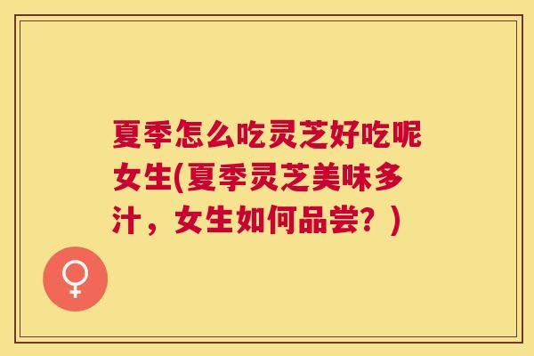 夏季怎么吃灵芝好吃呢女生(夏季灵芝美味多汁，女生如何品尝？)