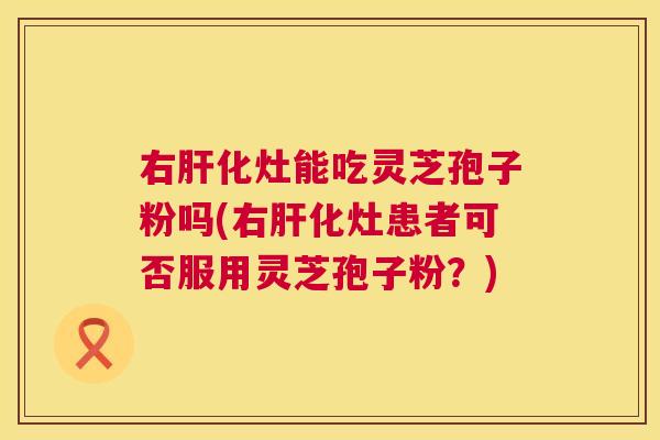 右肝化灶能吃灵芝孢子粉吗(右肝化灶患者可否服用灵芝孢子粉？)