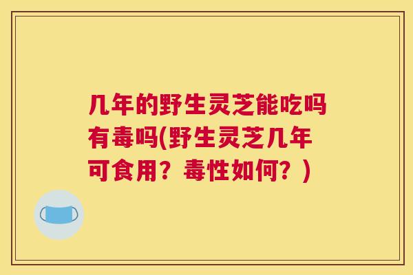 几年的野生灵芝能吃吗有毒吗(野生灵芝几年可食用？毒性如何？)