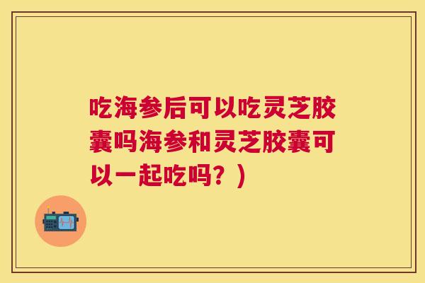 吃海参后可以吃灵芝胶囊吗海参和灵芝胶囊可以一起吃吗？)