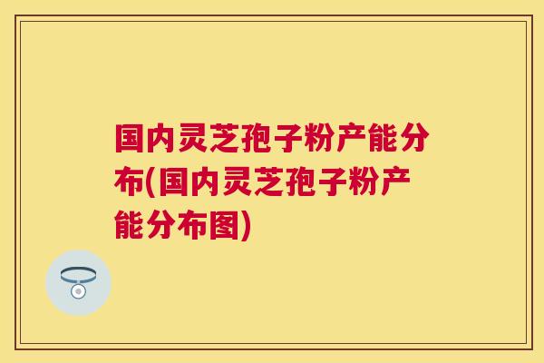 国内灵芝孢子粉产能分布(国内灵芝孢子粉产能分布图)