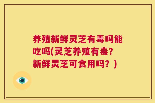 养殖新鲜灵芝有毒吗能吃吗(灵芝养殖有毒？新鲜灵芝可食用吗？)