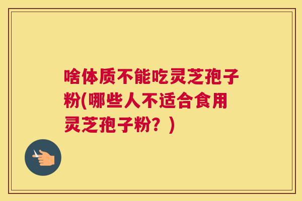 啥体质不能吃灵芝孢子粉(哪些人不适合食用灵芝孢子粉？)