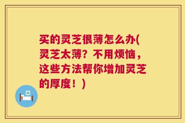 买的灵芝很薄怎么办(灵芝太薄？不用烦恼，这些方法帮你增加灵芝的厚度！)