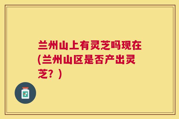 兰州山上有灵芝吗现在(兰州山区是否产出灵芝？)