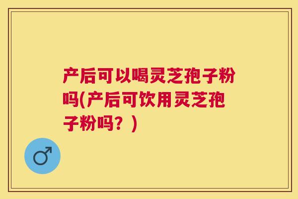 产后可以喝灵芝孢子粉吗(产后可饮用灵芝孢子粉吗？)