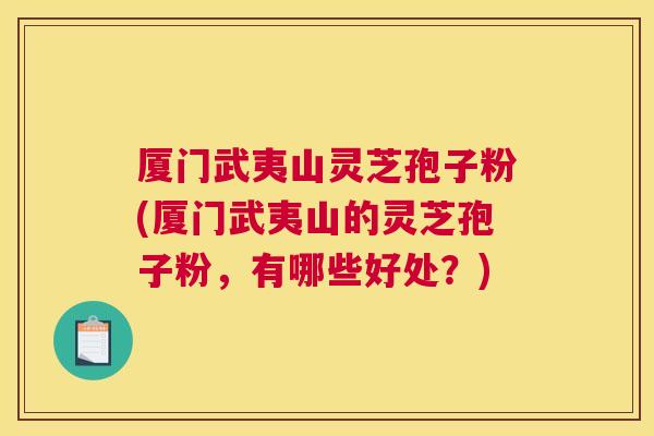 厦门武夷山灵芝孢子粉(厦门武夷山的灵芝孢子粉，有哪些好处？)