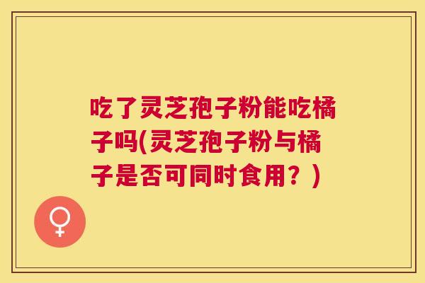 吃了灵芝孢子粉能吃橘子吗(灵芝孢子粉与橘子是否可同时食用？)