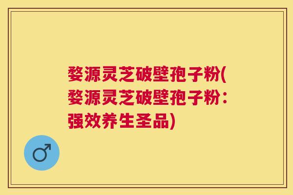 婺源灵芝破壁孢子粉(婺源灵芝破壁孢子粉：强效养生圣品)