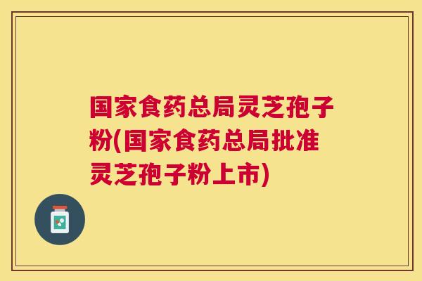 国家食药总局灵芝孢子粉(国家食药总局批准灵芝孢子粉上市) 国家食药总局灵芝孢子粉(国家食药总局批准灵芝孢子粉上市)