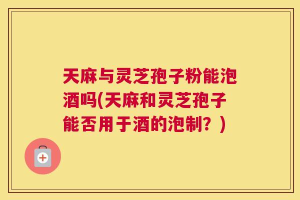 天麻与灵芝孢子粉能泡酒吗(天麻和灵芝孢子能否用于酒的泡制？)