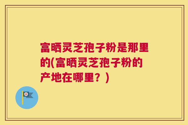 富晒灵芝孢子粉是那里的(富晒灵芝孢子粉的产地在哪里？)