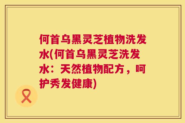 何首乌黑灵芝植物洗发水(何首乌黑灵芝洗发水：天然植物配方，呵护秀发健康)