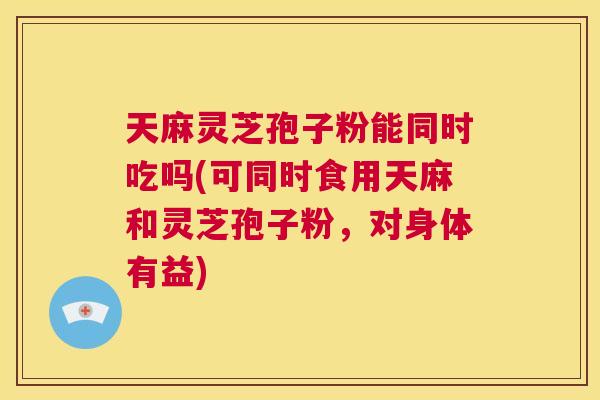 天麻灵芝孢子粉能同时吃吗(可同时食用天麻和灵芝孢子粉，对身体有益)