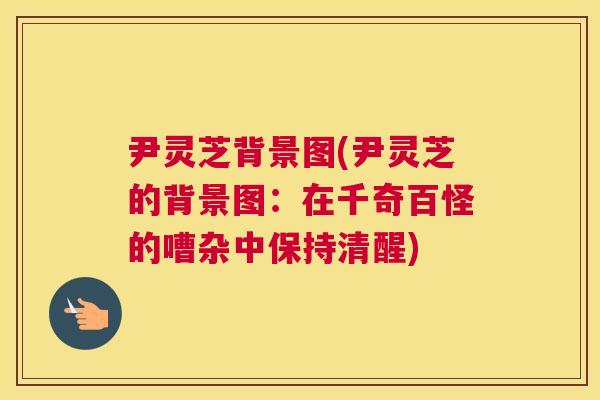 尹灵芝背景图(尹灵芝的背景图：在千奇百怪的嘈杂中保持清醒)