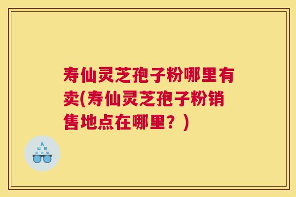 寿仙灵芝孢子粉哪里有卖(寿仙灵芝孢子粉销售地点在哪里？)