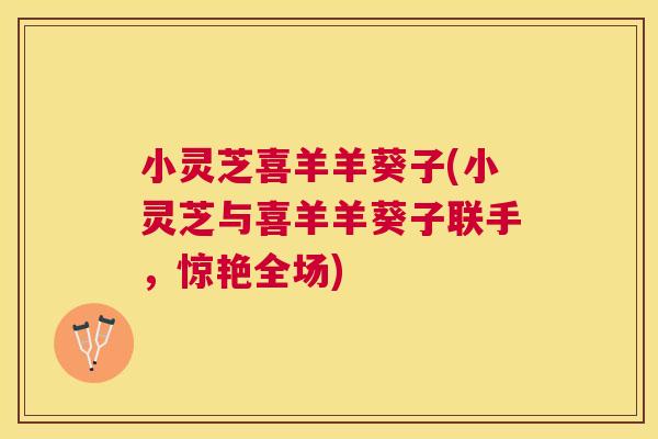 小灵芝喜羊羊葵子(小灵芝与喜羊羊葵子联手,惊艳全场)