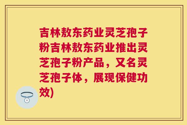 吉林敖东药业灵芝孢子粉吉林敖东药业推出灵芝孢子粉产品，又名灵芝孢子体，展现保健功效)