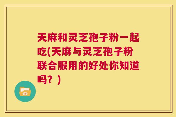 天麻和灵芝孢子粉一起吃(天麻与灵芝孢子粉联合服用的好处你知道吗？)