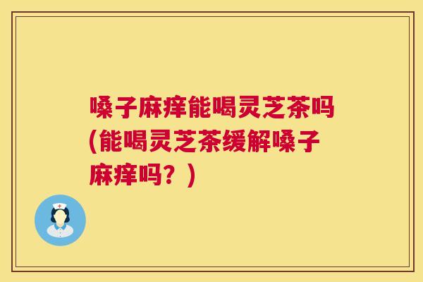 嗓子麻痒能喝灵芝茶吗(能喝灵芝茶缓解嗓子麻痒吗？)