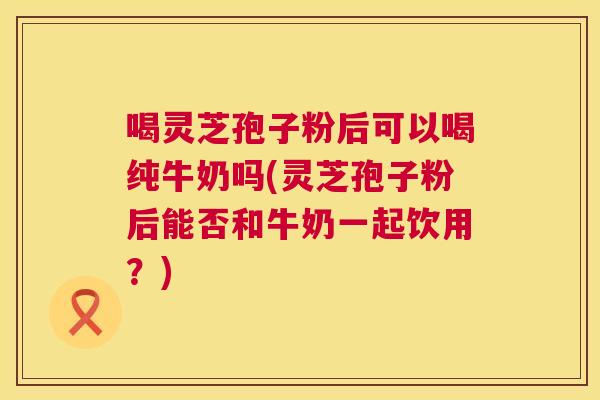 喝灵芝孢子粉后可以喝纯牛奶吗(灵芝孢子粉后能否和牛奶一起饮用?) 喝灵芝孢子粉后可以喝纯牛奶吗(灵芝孢子粉后能否和牛奶一起饮用?)