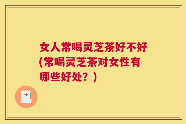 女人常喝灵芝茶好不好(常喝灵芝茶对女性有哪些好处?) 女人常喝灵芝茶好不好(常喝灵芝茶对女性有哪些好处?)