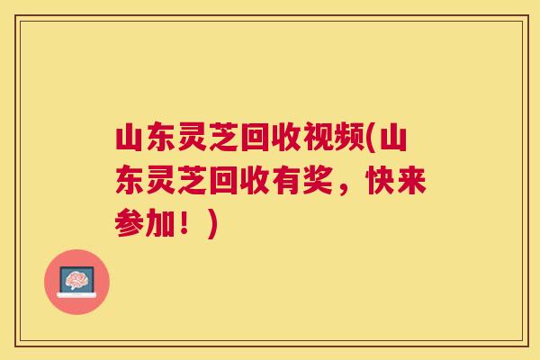 山东灵芝回收视频(山东灵芝回收有奖，快来参加！)