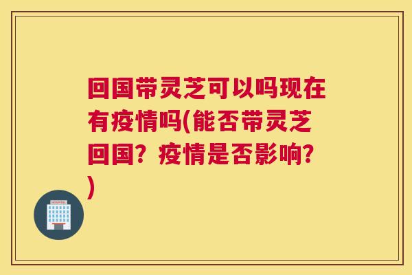 回国带灵芝可以吗现在有疫情吗(能否带灵芝回国？疫情是否影响？)