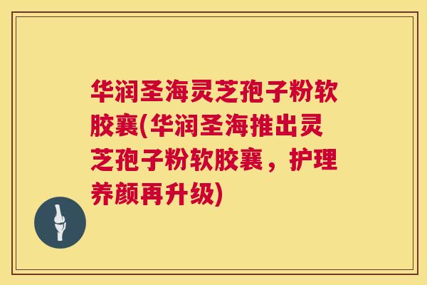 华润圣海灵芝孢子粉软胶襄(华润圣海推出灵芝孢子粉软胶襄，护理养颜再升级)