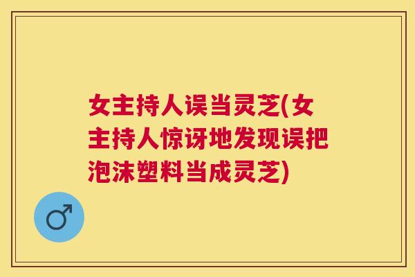 女主持人误当灵芝(女主持人惊讶地发现误把泡沫塑料当成灵芝)