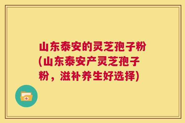 山东泰安的灵芝孢子粉(山东泰安产灵芝孢子粉，滋补养生好选择)