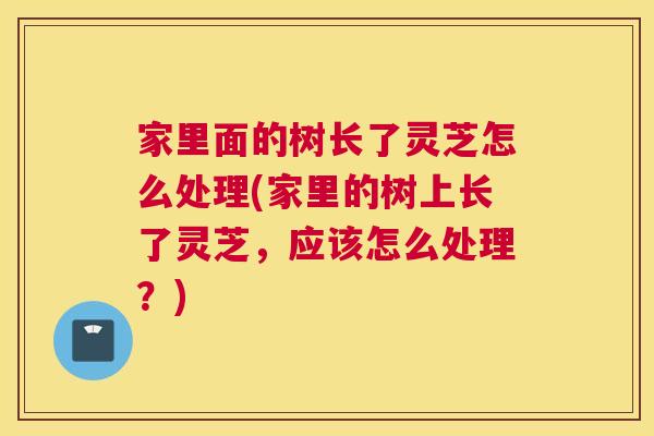 家里面的树长了灵芝怎么处理(家里的树上长了灵芝，应该怎么处理？)