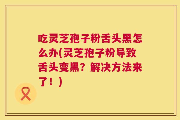 吃灵芝孢子粉舌头黑怎么办(灵芝孢子粉导致舌头变黑？解决方法来了！)