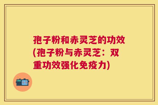 孢子粉和赤灵芝的功效(孢子粉与赤灵芝：双重功效强化免疫力)
