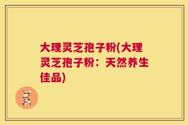 大理灵芝孢子粉(大理灵芝孢子粉：天然养生佳品)