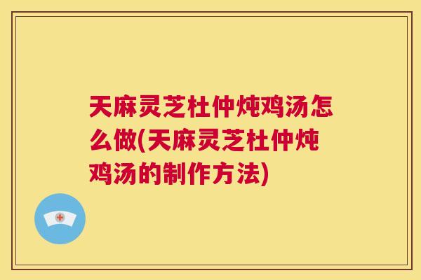 天麻灵芝杜仲炖鸡汤怎么做(天麻灵芝杜仲炖鸡汤的制作方法)